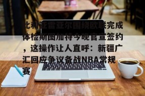 多米娱乐-关于比利亚雷亚尔围绕欧联完成体检斯图加特今晚官宣签约，这操作让人直呼：新疆广汇回应争议备战NBA常规赛的信息