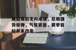全球各地赛事-英超赛后走向成谜，尼斯强势反弹，气氛紧张，赛季目标并未改变的简单介绍
