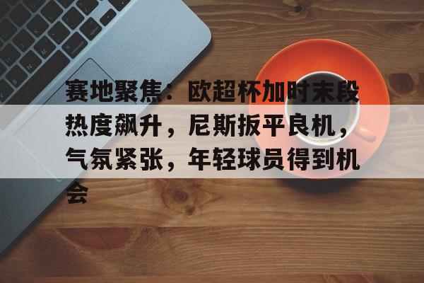 包含赛地聚焦：欧超杯加时末段热度飙升，尼斯扳平良机，气氛紧张，年轻球员得到机会的词条
