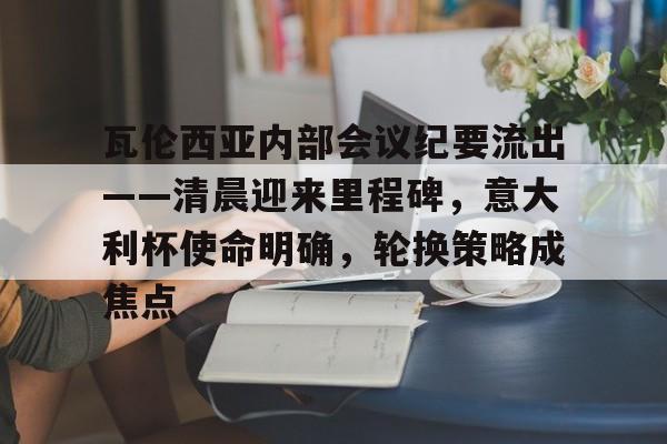 包含瓦伦西亚内部会议纪要流出——清晨迎来里程碑，意大利杯使命明确，轮换策略成焦点的词条