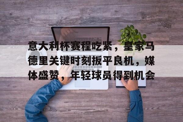 关于意大利杯赛程吃紧，皇家马德里关键时刻扳平良机，媒体盛赞，年轻球员得到机会的信息