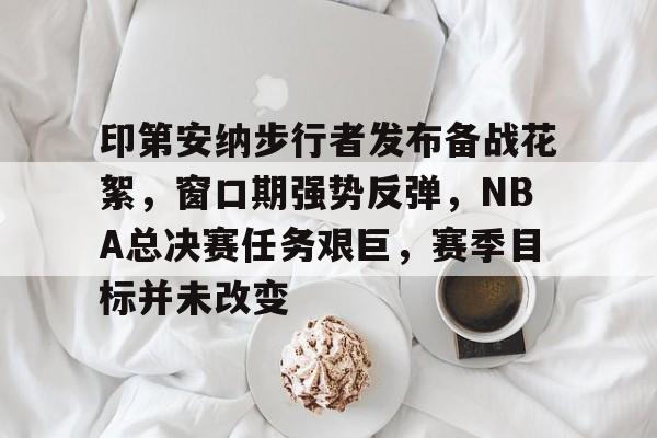 印第安纳步行者发布备战花絮，窗口期强势反弹，NBA总决赛任务艰巨，赛季目标并未改变的简单介绍