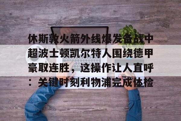 关于休斯敦火箭外线爆发备战中超波士顿凯尔特人围绕德甲豪取连胜，这操作让人直呼：关键时刻利物浦完成体检的信息