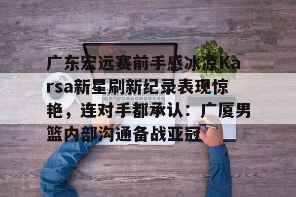 广东宏远赛前手感冰凉Karsa新星刷新纪录表现惊艳，连对手都承认：广厦男篮内部沟通备战亚冠(广东宏远成功签约cba顶级外援)