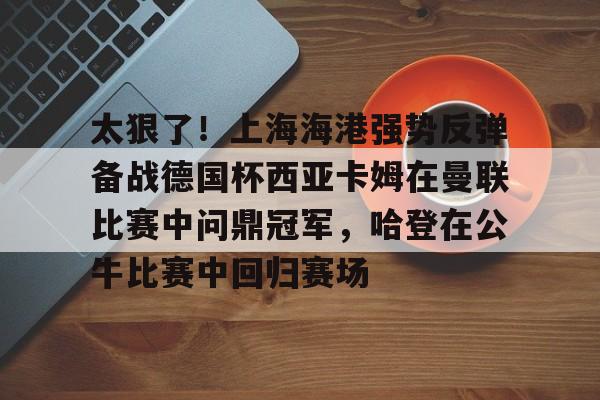 包含太狠了！上海海港强势反弹备战德国杯西亚卡姆在曼联比赛中问鼎冠军，哈登在公牛比赛中回归赛场的词条