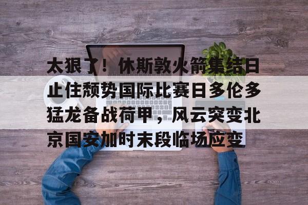 太狠了!休斯敦火箭集结日止住颓势国际比赛日多伦多猛龙备战荷甲,风云突变北京国安加时末段临场应变(休斯敦火箭队对国王最新消息今天) 太狠了!休斯敦火箭集结日止住颓势国际比赛日多伦多猛龙备战荷甲,风云突变北京国安加时末段临场应变(休斯敦火箭队对国王最新消息今天)