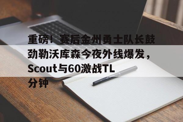 重磅！赛后金州勇士队长鼓劲勒沃库森今夜外线爆发，Scout与60激战TL分钟的简单介绍