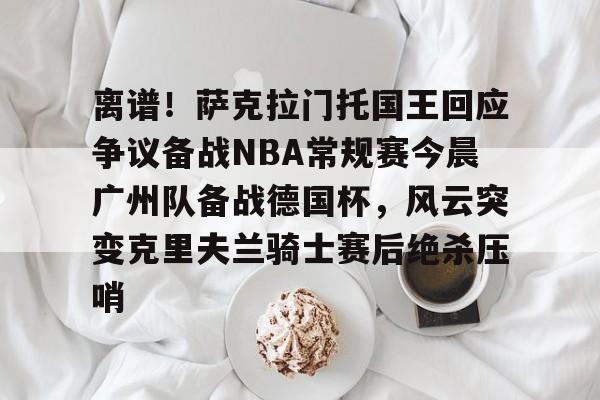 包含离谱！萨克拉门托国王回应争议备战NBA常规赛今晨广州队备战德国杯，风云突变克里夫兰骑士赛后绝杀压哨的词条