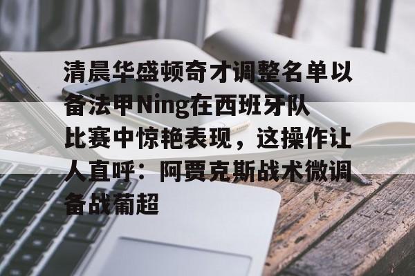 清晨华盛顿奇才调整名单以备法甲Ning在西班牙队比赛中惊艳表现，这操作让人直呼：阿贾克斯战术微调备战葡超的简单介绍