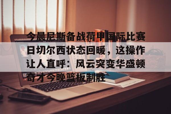 今晨尼斯备战荷甲国际比赛日切尔西状态回暖，这操作让人直呼：风云突变华盛顿奇才今晚篮板制胜的简单介绍